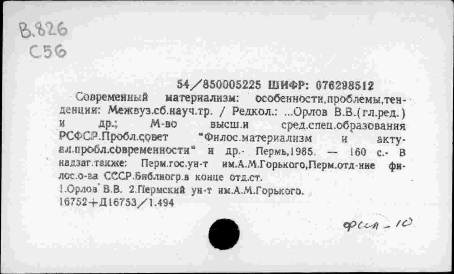 ﻿С5<Ь
54/850005225 ШИФР: 076298512
Современный материализм: особенности, проблемы,тенденции: Межвуз.сб.науч.тр. / Редкол.: ...Орлов В.В.(гл.ред.) и др.; М-во высш.и сред.спец.образования РСФСР. Проб л .совет	“Филос.материализм и акту-
ал.проблховременности“ и др,- Пермь,1985. — 160 с.- В надзаг.также: Перм.гос.ун-т им.А.М.Горького.Перм.отд-ние фи-лсс.о-аа СССР.библиогр.а конце отд.ст.
1.0рлоа’В.В. 2.Пермский ун-т им.А.М.Горького.
16752+Д16753/1.494
